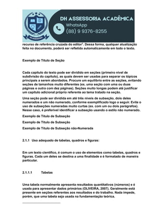 recurso de referência cruzada do editor1. Dessa forma, qualquer atualização
feita no documento, poderá ser refletida automaticamente em todo o texto.
Exemplo de Título de Seção
Cada capítulo do texto pode ser dividido em seções (primeiro nível de
subdivisão do capítulo), as quais devem ser usadas para separar os tópicos
principais a serem abordados. Procure um equilíbrio entre as seções, evitando
seções de tamanhos muito diferentes (ex. uma seção com uma ou duas
páginas e outra com dez páginas). Seções muito longas podem até justificar
um capítulo adicional próprio referente ao tema tratado na seção.
Uma seção pode ser dividida em até três níveis de subseção, dois deles
numerados e um não numerado, conforme exemplificado logo a seguir. Evite o
uso de subseções numeradas muito curtas (ex. com um ou dois parágrafos).
Nesse caso, é preferível identificar a subseção usando o estilo não numerado.
Exemplo de Título de Subseção
Exemplo de Título de Subseção
Exemplo de Título de Subseção não-Numerada
2.1.1 Uso adequado de tabelas, quadros e figuras:
Em um texto científico, é comum o uso de elementos como tabelas, quadros e
figuras. Cada um deles se destina a uma finalidade e é formatado de maneira
particular.
2.1.1.1 Tabelas
Uma tabela normalmente apresenta resultados quantitativos (números) e é
usada para apresentar dados primários (OLIVEIRA, 2007). Geralmente está
presente em seções referentes aos resultados e do trabalho. Nada impede,
porém, que uma tabela seja usada na fundamentação teórica.
 