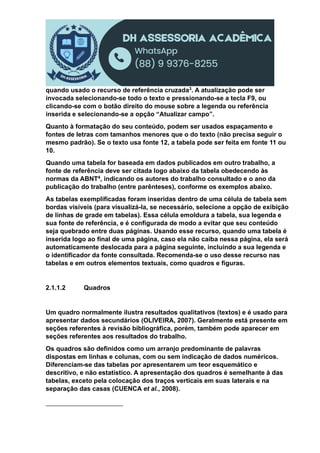 quando usado o recurso de referência cruzada3. A atualização pode ser
invocada selecionando-se todo o texto e pressionando-se a tecla F9, ou
clicando-se com o botão direito do mouse sobre a legenda ou referência
inserida e selecionando-se a opção “Atualizar campo”.
Quanto à formatação do seu conteúdo, podem ser usados espaçamento e
fontes de letras com tamanhos menores que o do texto (não precisa seguir o
mesmo padrão). Se o texto usa fonte 12, a tabela pode ser feita em fonte 11 ou
10.
Quando uma tabela for baseada em dados publicados em outro trabalho, a
fonte de referência deve ser citada logo abaixo da tabela obedecendo às
normas da ABNT4, indicando os autores do trabalho consultado e o ano da
publicação do trabalho (entre parênteses), conforme os exemplos abaixo.
As tabelas exemplificadas foram inseridas dentro de uma célula de tabela sem
bordas visíveis (para visualizá-la, se necessário, selecione a opção de exibição
de linhas de grade em tabelas). Essa célula emoldura a tabela, sua legenda e
sua fonte de referência, e é configurada de modo a evitar que seu conteúdo
seja quebrado entre duas páginas. Usando esse recurso, quando uma tabela é
inserida logo ao final de uma página, caso ela não caiba nessa página, ela será
automaticamente deslocada para a página seguinte, incluindo a sua legenda e
o identificador da fonte consultada. Recomenda-se o uso desse recurso nas
tabelas e em outros elementos textuais, como quadros e figuras.
2.1.1.2 Quadros
Um quadro normalmente ilustra resultados qualitativos (textos) e é usado para
apresentar dados secundários (OLIVEIRA, 2007). Geralmente está presente em
seções referentes à revisão bibliográfica, porém, também pode aparecer em
seções referentes aos resultados do trabalho.
Os quadros são definidos como um arranjo predominante de palavras
dispostas em linhas e colunas, com ou sem indicação de dados numéricos.
Diferenciam-se das tabelas por apresentarem um teor esquemático e
descritivo, e não estatístico. A apresentação dos quadros é semelhante à das
tabelas, exceto pela colocação dos traços verticais em suas laterais e na
separação das casas (CUENCA et al., 2008).
 