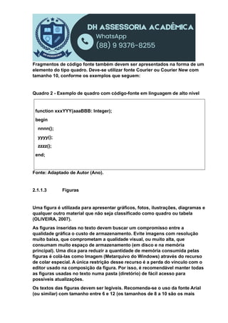 Fragmentos de código fonte também devem ser apresentados na forma de um
elemento do tipo quadro. Deve-se utilizar fonte Courier ou Courier New com
tamanho 10, conforme os exemplos que seguem:
Quadro 2 - Exemplo de quadro com código-fonte em linguagem de alto nível
function xxxYYY(aaaBBB: Integer);
begin
nnnn();
yyyy();
zzzz();
end;
Fonte: Adaptado de Autor (Ano).
2.1.1.3 Figuras
Uma figura é utilizada para apresentar gráficos, fotos, ilustrações, diagramas e
qualquer outro material que não seja classificado como quadro ou tabela
(OLIVEIRA, 2007).
As figuras inseridas no texto devem buscar um compromisso entre a
qualidade gráfica o custo de armazenamento. Evite imagens com resolução
muito baixa, que comprometam a qualidade visual, ou muito alta, que
consumam muito espaço de armazenamento (em disco e na memória
principal). Uma dica para reduzir a quantidade de memória consumida pelas
figuras é colá-las como Imagem (Metarquivo do Windows) através do recurso
de colar especial. A única restrição desse recurso é a perda do vínculo com o
editor usado na composição da figura. Por isso, é recomendável manter todas
as figuras usadas no texto numa pasta (diretório) de fácil acesso para
possíveis atualizações.
Os textos das figuras devem ser legíveis. Recomenda-se o uso da fonte Arial
(ou similar) com tamanho entre 6 e 12 (os tamanhos de 8 a 10 são os mais
 