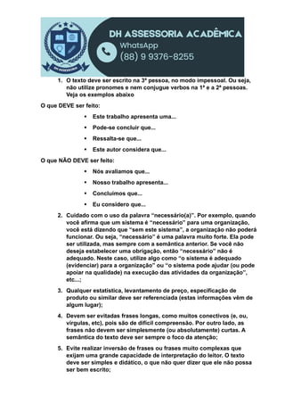 1. O texto deve ser escrito na 3ª pessoa, no modo impessoal. Ou seja,
não utilize pronomes e nem conjugue verbos na 1ª e a 2ª pessoas.
Veja os exemplos abaixo
O que DEVE ser feito:
 Este trabalho apresenta uma...
 Pode-se concluir que...
 Ressalta-se que...
 Este autor considera que...
O que NÃO DEVE ser feito:
 Nós avaliamos que...
 Nosso trabalho apresenta...
 Concluímos que...
 Eu considero que...
2. Cuidado com o uso da palavra “necessário(a)”. Por exemplo, quando
você afirma que um sistema é “necessário” para uma organização,
você está dizendo que “sem este sistema”, a organização não poderá
funcionar. Ou seja, “necessário” é uma palavra muito forte. Ela pode
ser utilizada, mas sempre com a semântica anterior. Se você não
deseja estabelecer uma obrigação, então “necessário” não é
adequado. Neste caso, utilize algo como “o sistema é adequado
(evidenciar) para a organização” ou “o sistema pode ajudar (ou pode
apoiar na qualidade) na execução das atividades da organização”,
etc...;
3. Qualquer estatística, levantamento de preço, especificação de
produto ou similar deve ser referenciada (estas informações vêm de
algum lugar);
4. Devem ser evitadas frases longas, como muitos conectivos (e, ou,
vírgulas, etc), pois são de difícil compreensão. Por outro lado, as
frases não devem ser simplesmente (ou absolutamente) curtas. A
semântica do texto deve ser sempre o foco da atenção;
5. Evite realizar inversão de frases ou frases muito complexas que
exijam uma grande capacidade de interpretação do leitor. O texto
deve ser simples e didático, o que não quer dizer que ele não possa
ser bem escrito;
 