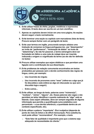 6. Evite utilizar frases de efeito, jargões, metáforas e expressões
informais. O texto deve ser escrito em um tom científico;
7. Apenas os capítulos devem iniciar em uma nova página. As seções
devem seguir o texto normalmente;
8. Evite terminar uma seção ou capítulo com marcadores (lista de itens).
Procure sempre fechar com um parágrafo de texto;
9. Evite usar termos em inglês, procurando sempre adotara uma
tradução de consenso na língua portuguesa (ex. use “desempenho”
ao invés de “performance”, “mineração de dados” ao invés de
“datamining”). Se não for possível, o termo estrangeiro deve ser
formatado em itálico e uma nota de rodapé deve ser inserida
indicando a origem e o significado do termo (se ele não for definido
no texto);`
10.Procure utilizar exemplos que sejam didáticos e que permitam uma
ligação com a contribuição da sua dissertação;
11.Evite problemas de redação comumente encontrados em textos
produzidos por pessoas sem o devido conhecimento das regras da
língua, como, por exemplo:
o Uso incorreto da vírgula;
o Uso incorreto de pronomes como “esse” (refere-se a algo que já
foi discutido) e este (refere-se algo em discussão ou que será
discutido logo a seguir);
o Entre outros...
12.Evite utilizar, ao longo do texto, palavras como “inúmero(s)”,
“muito(s)”, “vários”, “alguns”, etc. Essas palavras são vagas e não
permitem ao leitor identificar o quanto realmente de “algo” está se
falando. Caso sejam utilizadas, deve ser sempre seguidas de alguma
informação que permita a quantificação (uma estatística com
percentuais – e sua devida referência, a quantidade dentro de um
contexto especificado, etc).
13.Evite utilizar a palavra “importante”. Ela é subjetiva (depende do
ponto de vista do leitor) e de difícil mensuração. Para substituí-la,
você pode utilizar “recomendável”. Por exemplo, o texto
o “Este fator de qualidade é importante para que o sistema seja
adequado às necessidades do cliente.”
 
