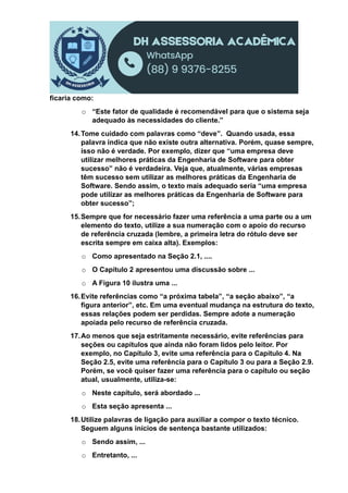 ficaria como:
o “Este fator de qualidade é recomendável para que o sistema seja
adequado às necessidades do cliente.”
14.Tome cuidado com palavras como “deve”. Quando usada, essa
palavra indica que não existe outra alternativa. Porém, quase sempre,
isso não é verdade. Por exemplo, dizer que “uma empresa deve
utilizar melhores práticas da Engenharia de Software para obter
sucesso” não é verdadeira. Veja que, atualmente, várias empresas
têm sucesso sem utilizar as melhores práticas da Engenharia de
Software. Sendo assim, o texto mais adequado seria “uma empresa
pode utilizar as melhores práticas da Engenharia de Software para
obter sucesso”;
15.Sempre que for necessário fazer uma referência a uma parte ou a um
elemento do texto, utilize a sua numeração com o apoio do recurso
de referência cruzada (lembre, a primeira letra do rótulo deve ser
escrita sempre em caixa alta). Exemplos:
o Como apresentado na Seção 2.1, ....
o O Capítulo 2 apresentou uma discussão sobre ...
o A Figura 10 ilustra uma ...
16.Evite referências como “a próxima tabela”, “a seção abaixo”, “a
figura anterior”, etc. Em uma eventual mudança na estrutura do texto,
essas relações podem ser perdidas. Sempre adote a numeração
apoiada pelo recurso de referência cruzada.
17.Ao menos que seja estritamente necessário, evite referências para
seções ou capítulos que ainda não foram lidos pelo leitor. Por
exemplo, no Capítulo 3, evite uma referência para o Capítulo 4. Na
Seção 2.5, evite uma referência para o Capítulo 3 ou para a Seção 2.9.
Porém, se você quiser fazer uma referência para o capítulo ou seção
atual, usualmente, utiliza-se:
o Neste capítulo, será abordado ...
o Esta seção apresenta ...
18.Utilize palavras de ligação para auxiliar a compor o texto técnico.
Seguem alguns inícios de sentença bastante utilizados:
o Sendo assim, ...
o Entretanto, ...
 