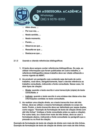 o Além disso, ...
o Por sua vez, ...
o Neste sentido, ...
o Neste momento,
o Porém, ....
o Observa-se que ...
o Ressalta-se que ...
o Destaca-se que ...
2.1.3 Usando e citando referências bibliográficas
1. O texto deve sempre conter referências bibliográficas. Ou seja, ao
utilizar informações que foram publicadas em outro trabalho, a
referência bibliográfica desse trabalho deve ser citada utilizando a
norma vigente da ABNT;
2. Ao produzir um parágrafo cujo conteúdo seja derivado de outro
trabalho, você deve, obrigatoriamente, fazer a devida referência ao
trabalho consultado, indicando a fonte consultada. Nesse caso, há
dois tipos de citação:
o Direta: quando o texto escrito é uma transcrição (cópia) do texto
consultado; e
o Indireta: quando o texto escrito é uma síntese das ideias e/ou das
informações contidas no texto consultado.
3. Ao realizar uma citação direta, se o texto transcrito tiver até três
linhas, deve-se utilizar a mesma formatação adotada no corpo do
texto. Porém, o texto transcrito deve ser delimitado por aspas duplas,
como segue: “Exemplo de formatação de texto de citação direta com
até três linhas” (indique a fonte consultada antes ou após a citação).
Por outro lado, se o texto tiver mais de três linhas, deve se usar a
formatação abaixo, indicando a fonte consultada no parágrafo que o
precede ou no final da citação:
Exemplo de formatação de texto de citação de direta com mais de três linhas.
Exemplo de formatação de texto de citação de direta com mais de três linhas.
 