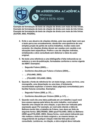 Exemplo de formatação de texto de citação de direta com mais de três linhas.
Exemplo de formatação de texto de citação de direta com mais de três linhas.
Exemplo de formatação de texto de citação de direta com mais de três linhas
(AUTOR, ANO, PÁGINA).
4. Evite o uso abusivo de citações diretas, pois isso pode fazer com que
o texto perca seu encadeamento, dando-lhe uma aparência de uma
simples junção de partes de outros trabalhos, muitas vezes sem
conexão. As citações diretas devem ser usadas com cautela e em
situações bem específicas. Prefira o uso de citações indiretas,
sintetizando a obra consultada sem distorcer a ideia do autor
original;
5. No texto uma referência a uma bibliografia é feita indicando-se os
autores e o ano da publicação, formatados conforme a norma vigente
da ABNT. Exemplos:
o Segundo Fulano (2003),....
o Conforme discutido por Fulano e Ciclano (2004),...
o ... (FULANO, 2003).
o ... (FULANO; CICLANO, 2004).
6. Quando a fonte de referência for um texto longo, como um livro, uma
monografia, uma dissertação ou uma tese, é fortemente
recomendado explicitar o número da(s) página(s) consultada(s) para
facilitar futuras consultas. Exemplos:
o Segundo Fulano (2002, p. 37), ...
o Conforme discutido por Ciclano (2004, p. 5-7), ...
7. Quando você cita uma ideia publicada em um trabalho à qual você
teve acesso apenas pela leitura de outro trabalho, você estará
fazendo uma citação de uma citação, o que deve ser indicado pela
expressão apud. Por exemplo, se você está citando a idéia de
Beltrano tendo lido o trabalho de Fulano, isso deve ser feito da
seguinte forma: (BELTRANO, 2000 apud FULANO, 2003) ou Beltrano
(2000 apud FULANO, 2003). Dessa forma, você estará indicando que
não realizou a leitura do texto original e, ao mesmo tempo, se
resguardando de qualquer citação indevida feita pelo autor
consultado. Lembre-se, na citação, a obra original deve indicada
 
