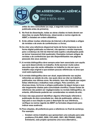 antes da obra consultada (ou seja, a segunda nunca terá sido
publicada antes da primeira);
8. No final da dissertação, todas as obras citadas no texto devem ser
descritas na seção Referências, observando a norma vigente da
ABNT, e listadas em ordem alfabética;
9. Evite utilizar muitas referências da Internet e dê prioridade a artigos
de revistas e de anais de conferências e a livros;
10.Ao citar uma referência disponível tanto de forma impressa ou de
forma digital publicada na Internet, cite apenas a versão impressa,
pois o endereço do link da Internet está sujeito a atualizações pode
se tornar inacessível (link quebrado). Exemplos incluem artigos de
revistas e de conferências que são disponibilizados nas páginas
pessoais dos seus autores;
11.A revisão bibliográfica deve sempre estar bem associada com aquilo
que será desenvolvido no trabalho. Evite escrever muito sobre
assuntos que não serão utilizados no trabalho (a não ser que o
trabalho seja original e que existam poucas referências na área que
você está explorando);
12.A revisão bibliográfica deve ser atual, especialmente nas seções
referentes ao estado da arte, nas quais deve se citar os trabalhos
publicados nos últimos anos. No entanto, isso não impede que sejam
feitas referências a trabalhos mais antigos. Pelo contrário, em
diversas áreas, há livros e artigos publicados há algum tempo e que
são largamente citados pela comunidade científica. Essas fontes de
referência não podem ser negligenciadas na revisão bibliográfica, no
entanto, dificilmente poderão ser consideradas no estado da arte;
13.Caso não seja possível identificar alguma informação referente à
publicação da obra consultada (ex. data de publicação, editora,...),
seja para a sua citação ou para a descrição da sua referência,
verifique na norma vigente da ABNT os formatos disponíveis para
indicar essa ausência;
14.Para citações, dê preferência para a referência no final da sentença.
Por exemplo:
o Existem vários trabalhos que apresentam uma solução para este
problema (FULANO, 2000; CICLANO, 2001; BELTRANO, 2002).
Entretanto, este projeto apresenta uma nova alternativa...
 
