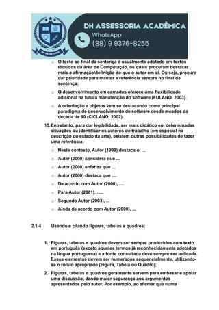 o O texto ao final da sentença é usualmente adotado em textos
técnicos da área de Computação, os quais procuram destacar
mais a afirmação/definição do que o autor em si. Ou seja, procure
dar prioridade para manter a referência sempre no final da
sentença:
o O desenvolvimento em camadas oferece uma flexibilidade
adicional na futura manutenção do software (FULANO, 2003).
o A orientação a objetos vem se destacando como principal
paradigma de desenvolvimento de software desde meados da
década de 90 (CICLANO, 2002).
15.Entretanto, para dar legibilidade, ser mais didático em determinadas
situações ou identificar os autores do trabalho (em especial na
descrição do estado da arte), existem outras possibilidades de fazer
uma referência:
o Neste contexto, Autor (1999) destaca o ...
o Autor (2000) considera que ...
o Autor (2000) enfatiza que ...
o Autor (2000) destaca que ....
o De acordo com Autor (2000), ....
o Para Autor (2001), .....
o Segundo Autor (2003), ...
o Ainda de acordo com Autor (2000), ...
2.1.4 Usando e citando figuras, tabelas e quadros:
1. Figuras, tabelas e quadros devem ser sempre produzidos com texto
em português (exceto aqueles termos já reconhecidamente adotados
na língua portuguesa) e a fonte consultada deve sempre ser indicada.
Esses elementos devem ser numerados sequencialmente, utilizando-
se o rótulo apropriado (Figura, Tabela ou Quadro);
2. Figuras, tabelas e quadros geralmente servem para embasar e apoiar
uma discussão, dando maior segurança aos argumentos
apresentados pelo autor. Por exemplo, ao afirmar que numa
 