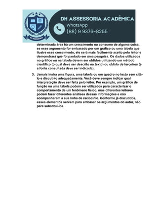 determinada área há um crescimento no consumo de alguma coisa,
se esse argumento for embasado por um gráfico ou uma tabela que
ilustre esse crescimento, ele será mais facilmente aceito pelo leitor e
demonstrará que foi pautado em uma pesquisa. Os dados utilizados
no gráfico ou na tabela devem ser obtidos utilizando um método
científico (o qual deve ser descrito no texto) ou obtido de terceiros (e
a fonte consultada deve ser indicada);
3. Jamais insira uma figura, uma tabela ou um quadro no texto sem citá-
lo e discuti-lo adequadamente. Você deve sempre indicar qual
interpretação deve ser feita pelo leitor. Por exemplo, um gráfico de
função ou uma tabela podem ser utilizados para caracterizar o
comportamento de um fenômeno físico, mas diferentes leitores
podem fazer diferentes análises dessas informações e não
acompanharem a sua linha de raciocínio. Conforme já discutidos,
esses elementos servem para embasar os argumentos do autor, não
para substituí-los.
 