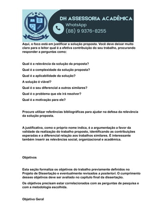 Aqui, o foco está em justificar a solução proposta. Você deve deixar muito
claro para o leitor qual é a efetiva contribuição do seu trabalho, procurando
responder a perguntas como:
Qual é a relevância da solução da proposta?
Qual é a complexidade da solução proposta?
Qual é a aplicabilidade da solução?
A solução é viável?
Qual é o seu diferencial a outros similares?
Qual é o problema que ele irá resolver?
Qual é a motivação para ele?
Procure utilizar referências bibliográficas para ajudar na defesa da relevância
da solução proposta.
A justificativa, como o próprio nome indica, é a argumentação a favor da
validade da realização do trabalho proposto, identificando as contribuições
esperadas e a diferencial relação aos trabalhos similares. É interessante
também inserir as relevâncias social, organizacional e acadêmica.
Objetivos
Esta seção formaliza os objetivos do trabalho previamente definidos no
Projeto de Dissertação e eventualmente revisados a posteriori. O cumprimento
desses objetivos deve ser avaliado no capítulo final da dissertação.
Os objetivos precisam estar correlacionados com as perguntas de pesquisa e
com a metodologia escolhida.
Objetivo Geral
 
