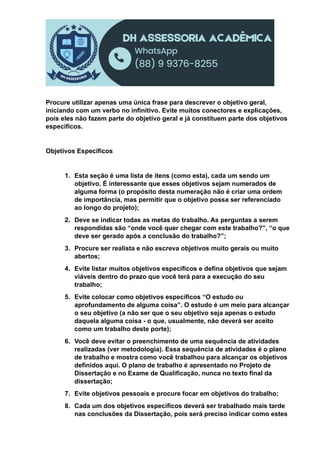 Procure utilizar apenas uma única frase para descrever o objetivo geral,
iniciando com um verbo no infinitivo. Evite muitos conectores e explicações,
pois eles não fazem parte do objetivo geral e já constituem parte dos objetivos
específicos.
Objetivos Específicos
1. Esta seção é uma lista de itens (como esta), cada um sendo um
objetivo. É interessante que esses objetivos sejam numerados de
alguma forma (o propósito desta numeração não é criar uma ordem
de importância, mas permitir que o objetivo possa ser referenciado
ao longo do projeto);
2. Deve se indicar todas as metas do trabalho. As perguntas a serem
respondidas são “onde você quer chegar com este trabalho?”, “o que
deve ser gerado após a conclusão do trabalho?”;
3. Procure ser realista e não escreva objetivos muito gerais ou muito
abertos;
4. Evite listar muitos objetivos específicos e defina objetivos que sejam
viáveis dentro do prazo que você terá para a execução do seu
trabalho;
5. Evite colocar como objetivos específicos “O estudo ou
aprofundamento de alguma coisa”. O estudo é um meio para alcançar
o seu objetivo (a não ser que o seu objetivo seja apenas o estudo
daquela alguma coisa - o que, usualmente, não deverá ser aceito
como um trabalho deste porte);
6. Você deve evitar o preenchimento de uma sequência de atividades
realizadas (ver metodologia). Essa sequência de atividades é o plano
de trabalho e mostra como você trabalhou para alcançar os objetivos
definidos aqui. O plano de trabalho é apresentado no Projeto de
Dissertação e no Exame de Qualificação, nunca no texto final da
dissertação;
7. Evite objetivos pessoais e procure focar em objetivos do trabalho;
8. Cada um dos objetivos específicos deverá ser trabalhado mais tarde
nas conclusões da Dissertação, pois será preciso indicar como estes
 