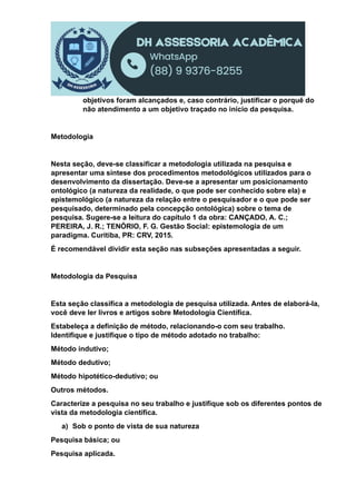 objetivos foram alcançados e, caso contrário, justificar o porquê do
não atendimento a um objetivo traçado no início da pesquisa.
Metodologia
Nesta seção, deve-se classificar a metodologia utilizada na pesquisa e
apresentar uma síntese dos procedimentos metodológicos utilizados para o
desenvolvimento da dissertação. Deve-se a apresentar um posicionamento
ontológico (a natureza da realidade, o que pode ser conhecido sobre ela) e
epistemológico (a natureza da relação entre o pesquisador e o que pode ser
pesquisado, determinado pela concepção ontológica) sobre o tema de
pesquisa. Sugere-se a leitura do capítulo 1 da obra: CANÇADO, A. C.;
PEREIRA, J. R.; TENÓRIO, F. G. Gestão Social: epistemologia de um
paradigma. Curitiba, PR: CRV, 2015.
É recomendável dividir esta seção nas subseções apresentadas a seguir.
Metodologia da Pesquisa
Esta seção classifica a metodologia de pesquisa utilizada. Antes de elaborá-la,
você deve ler livros e artigos sobre Metodologia Científica.
Estabeleça a definição de método, relacionando-o com seu trabalho.
Identifique e justifique o tipo de método adotado no trabalho:
Método indutivo;
Método dedutivo;
Método hipotético-dedutivo; ou
Outros métodos.
Caracterize a pesquisa no seu trabalho e justifique sob os diferentes pontos de
vista da metodologia científica.
a) Sob o ponto de vista de sua natureza
Pesquisa básica; ou
Pesquisa aplicada.
 