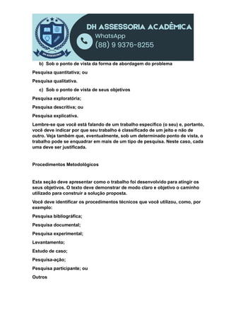 b) Sob o ponto de vista da forma de abordagem do problema
Pesquisa quantitativa; ou
Pesquisa qualitativa.
c) Sob o ponto de vista de seus objetivos
Pesquisa exploratória;
Pesquisa descritiva; ou
Pesquisa explicativa.
Lembre-se que você está falando de um trabalho específico (o seu) e, portanto,
você deve indicar por que seu trabalho é classificado de um jeito e não de
outro. Veja também que, eventualmente, sob um determinado ponto de vista, o
trabalho pode se enquadrar em mais de um tipo de pesquisa. Neste caso, cada
uma deve ser justificada.
Procedimentos Metodológicos
Esta seção deve apresentar como o trabalho foi desenvolvido para atingir os
seus objetivos. O texto deve demonstrar de modo claro e objetivo o caminho
utilizado para construir a solução proposta.
Você deve identificar os procedimentos técnicos que você utilizou, como, por
exemplo:
Pesquisa bibliográfica;
Pesquisa documental;
Pesquisa experimental;
Levantamento;
Estudo de caso;
Pesquisa-ação;
Pesquisa participante; ou
Outros
 