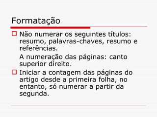 Formatação
 Não numerar os seguintes títulos:
  resumo, palavras-chaves, resumo e
  referências.
  A numeração das páginas: canto
  superior direito.
 Iniciar a contagem das páginas do
  artigo desde a primeira folha, no
  entanto, só numerar a partir da
  segunda.
 