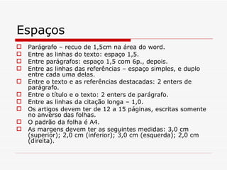 Espaços
   Parágrafo – recuo de 1,5cm na área do word.
   Entre as linhas do texto: espaço 1,5.
   Entre parágrafos: espaço 1,5 com 6p., depois.
   Entre as linhas das referências – espaço simples, e duplo
    entre cada uma delas.
   Entre o texto e as referências destacadas: 2 enters de
    parágrafo.
   Entre o título e o texto: 2 enters de parágrafo.
   Entre as linhas da citação longa – 1,0.
   Os artigos devem ter de 12 a 15 páginas, escritas somente
    no anverso das folhas.
   O padrão da folha é A4.
   As margens devem ter as seguintes medidas: 3,0 cm
    (superior); 2,0 cm (inferior); 3,0 cm (esquerda); 2,0 cm
    (direita).
 