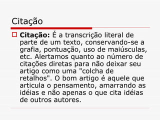 Citação
 Citação: É a transcrição literal de
  parte de um texto, conservando-se a
  grafia, pontuação, uso de maiúsculas,
  etc. Alertamos quanto ao número de
  citações diretas para não deixar seu
  artigo como uma "colcha de
  retalhos". O bom artigo é aquele que
  articula o pensamento, amarrando as
  idéias e não apenas o que cita idéias
  de outros autores.
 