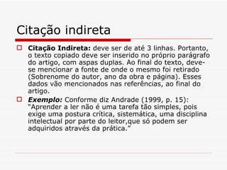 Citação indireta
 Citação Indireta: deve ser de até 3 linhas. Portanto,
  o texto copiado deve ser inserido no próprio parágrafo
  do artigo, com aspas duplas. Ao final do texto, deve-
  se mencionar a fonte de onde o mesmo foi retirado
  (Sobrenome do autor, ano da obra e página). Esses
  dados vão mencionados nas referências, ao final do
  artigo.
 Exemplo: Conforme diz Andrade (1999, p. 15):
  “Aprender a ler não é uma tarefa tão simples, pois
  exige uma postura crítica, sistemática, uma disciplina
  intelectual por parte do leitor,que só podem ser
  adquiridos através da prática.”
 