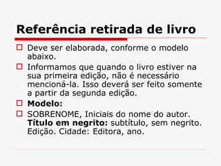Referência retirada de livro
 Deve ser elaborada, conforme o modelo
  abaixo.
 Informamos que quando o livro estiver na
  sua primeira edição, não é necessário
  mencioná-la. Isso deverá ser feito somente
  a partir da segunda edição.
 Modelo:
 SOBRENOME, Iniciais do nome do autor.
  Título em negrito: subtítulo, sem negrito.
  Edição. Cidade: Editora, ano.
 