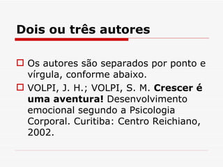 Dois ou três autores

 Os autores são separados por ponto e
  vírgula, conforme abaixo.
 VOLPI, J. H.; VOLPI, S. M. Crescer é
  uma aventura! Desenvolvimento
  emocional segundo a Psicologia
  Corporal. Curitiba: Centro Reichiano,
  2002.
 
