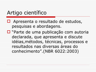 Artigo científico
 Apresenta o resultado de estudos,
  pesquisas e abordagens.
 “Parte de uma publicação com autoria
  declarada, que apresenta e discute
  idéias,métodos, técnicas, processos e
  resultados nas diversas áreas do
  conhecimento”.(NBR 6022:2003)
 