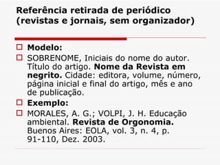 Referência retirada de periódico
(revistas e jornais, sem organizador)


 Modelo:
 SOBRENOME, Iniciais do nome do autor.
  Título do artigo. Nome da Revista em
  negrito. Cidade: editora, volume, número,
  página inicial e final do artigo, mês e ano
  de publicação.
 Exemplo:
 MORALES, A. G.; VOLPI, J. H. Educação
  ambiental. Revista de Orgonomia.
  Buenos Aires: EOLA, vol. 3, n. 4, p.
  91-110, Dez. 2003.
 
