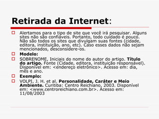 Retirada da Internet:
   Alertamos para o tipo de site que você irá pesquisar. Alguns
    sites não são confiáveis. Portanto, todo cuidado é pouco.
    Não são todos os sites que divulgam suas fontes (cidade,
    editora, instituição, ano, etc). Caso esses dados não sejam
    mencionados, desconsidere-os.
   Modelo:
   SOBRENOME, Iniciais do nome do autor do artigo. Título
    do artigo. Fonte (Cidade, editora, instituição responsável).
    Disponível em: <endereço eletrônico>. Acesso em: dia,
    mês e ano.
   Exemplo:
   VOLPI, J. H. et al. Personalidade, Caráter e Meio
    Ambiente. Curitiba: Centro Reichiano, 2003. Disponível
    em: <www.centroreichiano.com.br>. Acesso em:
    11/08/2003
 