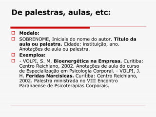 De palestras, aulas, etc:

 Modelo:
 SOBRENOME, Iniciais do nome do autor. Título da
  aula ou palestra. Cidade: instituição, ano.
  Anotações de aula ou palestra.
 Exemplos:
 - VOLPI, S. M. Bioenergética na Empresa. Curitiba:
  Centro Reichiano, 2002. Anotações de aula do curso
  de Especialização em Psicologia Corporal. - VOLPI, J.
  H. Feridas Narcísicas. Curitiba: Centro Reichiano,
  2002. Palestra ministrada no VIII Encontro
  Paranaense de Psicoterapias Corporais.
 