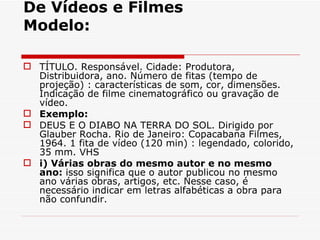 De Vídeos e Filmes
Modelo:

 TÍTULO. Responsável. Cidade: Produtora,
  Distribuidora, ano. Número de fitas (tempo de
  projeção) : características de som, cor, dimensões.
  Indicação de filme cinematográfico ou gravação de
  vídeo.
 Exemplo:
 DEUS E O DIABO NA TERRA DO SOL. Dirigido por
  Glauber Rocha. Rio de Janeiro: Copacabana Filmes,
  1964. 1 fita de vídeo (120 min) : legendado, colorido,
  35 mm. VHS
 i) Várias obras do mesmo autor e no mesmo
  ano: isso significa que o autor publicou no mesmo
  ano várias obras, artigos, etc. Nesse caso, é
  necessário indicar em letras alfabéticas a obra para
  não confundir.
 