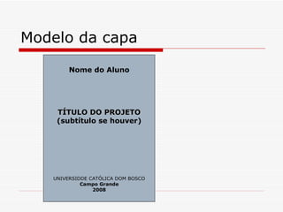 Modelo da capa
        Nome do Aluno




    TÍTULO DO PROJETO
    (subtítulo se houver)




   UNIVERSIDDE CATÓLICA DOM BOSCO
            Campo Grande
                2008
 