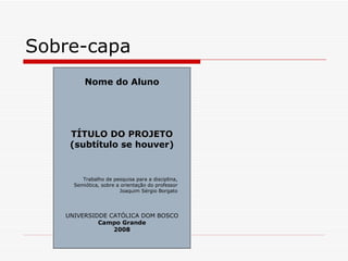 Sobre-capa
         Nome do Aluno




    TÍTULO DO PROJETO
    (subtítulo se houver)


        Trabalho de pesquisa para a disciplina,
     Semiótica, sobre a orientação do professor
                       Joaquim Sérgio Borgato




   UNIVERSIDDE CATÓLICA DOM BOSCO
            Campo Grande
                2008
 