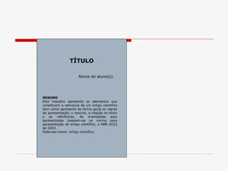 TÍTULO

                      Nome do aluno(s)




RESUMO
Este trabalho apresenta os elementos que
constituem a estrutura de um artigo cientifico
bem como apresenta de forma geral as regras
de apresentação, o resumo, a citação no texto
e as referências. As orientações aqui
apresentadas baseiam-se na norma para
apresentação de artigo científico, a NBR 6022
de 2003.
Palavras-chave: Artigo científico.
 