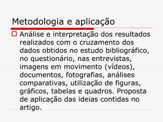 Metodologia e aplicação
 Análise e interpretação dos resultados
  realizados com o cruzamento dos
  dados obtidos no estudo bibliográfico,
  no questionário, nas entrevistas,
  imagens em movimento (vídeos),
  documentos, fotografias, análises
  comparativas, utilização de figuras,
  gráficos, tabelas e quadros. Proposta
  de aplicação das ideias contidas no
  artigo.
 