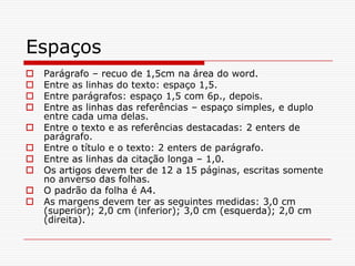 Espaços
   Parágrafo – recuo de 1,5cm na área do word.
   Entre as linhas do texto: espaço 1,5.
   Entre parágrafos: espaço 1,5 com 6p., depois.
   Entre as linhas das referências – espaço simples, e duplo
    entre cada uma delas.
   Entre o texto e as referências destacadas: 2 enters de
    parágrafo.
   Entre o título e o texto: 2 enters de parágrafo.
   Entre as linhas da citação longa – 1,0.
   Os artigos devem ter de 12 a 15 páginas, escritas somente
    no anverso das folhas.
   O padrão da folha é A4.
   As margens devem ter as seguintes medidas: 3,0 cm
    (superior); 2,0 cm (inferior); 3,0 cm (esquerda); 2,0 cm
    (direita).
 