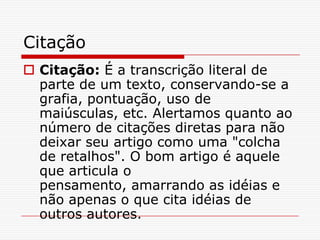 Citação
 Citação: É a transcrição literal de
  parte de um texto, conservando-se a
  grafia, pontuação, uso de
  maiúsculas, etc. Alertamos quanto ao
  número de citações diretas para não
  deixar seu artigo como uma "colcha
  de retalhos". O bom artigo é aquele
  que articula o
  pensamento, amarrando as idéias e
  não apenas o que cita idéias de
  outros autores.
 