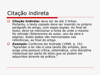 Citação indireta
 Citação Indireta: deve ser de até 3 linhas.
  Portanto, o texto copiado deve ser inserido no próprio
  parágrafo do artigo, com aspas duplas. Ao final do
  texto, deve-se mencionar a fonte de onde o mesmo
  foi retirado (Sobrenome do autor, ano da obra e
  página). Esses dados vão mencionados nas
  referências, ao final do artigo.
 Exemplo: Conforme diz Andrade (1999, p. 15):
  “Aprender a ler não é uma tarefa tão simples, pois
  exige uma postura crítica, sistemática, uma disciplina
  intelectual por parte do leitor,que só podem ser
  adquiridos através da prática.”
 