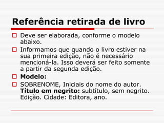 Referência retirada de livro
 Deve ser elaborada, conforme o modelo
  abaixo.
 Informamos que quando o livro estiver na
  sua primeira edição, não é necessário
  mencioná-la. Isso deverá ser feito somente
  a partir da segunda edição.
 Modelo:
 SOBRENOME, Iniciais do nome do autor.
  Título em negrito: subtítulo, sem negrito.
  Edição. Cidade: Editora, ano.
 
