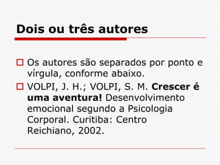 Dois ou três autores

 Os autores são separados por ponto e
  vírgula, conforme abaixo.
 VOLPI, J. H.; VOLPI, S. M. Crescer é
  uma aventura! Desenvolvimento
  emocional segundo a Psicologia
  Corporal. Curitiba: Centro
  Reichiano, 2002.
 