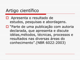 Artigo científico
 Apresenta o resultado de
  estudos, pesquisas e abordagens.
 “Parte de uma publicação com autoria
  declarada, que apresenta e discute
  idéias,métodos, técnicas, processos e
  resultados nas diversas áreas do
  conhecimento”.(NBR 6022:2003)
 