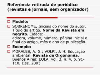 Referência retirada de periódico
(revistas e jornais, sem organizador)


 Modelo:
 SOBRENOME, Iniciais do nome do autor.
  Título do artigo. Nome da Revista em
  negrito. Cidade:
  editora, volume, número, página inicial e
  final do artigo, mês e ano de publicação.
 Exemplo:
 MORALES, A. G.; VOLPI, J. H. Educação
  ambiental. Revista de Orgonomia.
  Buenos Aires: EOLA, vol. 3, n. 4, p. 91-
  110, Dez. 2003.
 