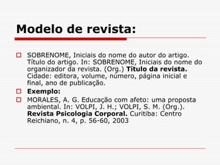 Modelo de revista:

 SOBRENOME, Iniciais do nome do autor do artigo.
  Título do artigo. In: SOBRENOME, Iniciais do nome do
  organizador da revista. (Org.) Título da revista.
  Cidade: editora, volume, número, página inicial e
  final, ano de publicação.
 Exemplo:
 MORALES, A. G. Educação com afeto: uma proposta
  ambiental. In: VOLPI, J. H.; VOLPI, S. M. (Org.).
  Revista Psicologia Corporal. Curitiba: Centro
  Reichiano, n. 4, p. 56-60, 2003
 