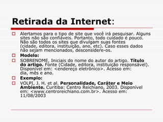 Retirada da Internet:
   Alertamos para o tipo de site que você irá pesquisar. Alguns
    sites não são confiáveis. Portanto, todo cuidado é pouco.
    Não são todos os sites que divulgam suas fontes
    (cidade, editora, instituição, ano, etc). Caso esses dados
    não sejam mencionados, desconsidere-os.
   Modelo:
   SOBRENOME, Iniciais do nome do autor do artigo. Título
    do artigo. Fonte (Cidade, editora, instituição responsável).
    Disponível em: <endereço eletrônico>. Acesso em:
    dia, mês e ano.
   Exemplo:
   VOLPI, J. H. et al. Personalidade, Caráter e Meio
    Ambiente. Curitiba: Centro Reichiano, 2003. Disponível
    em: <www.centroreichiano.com.br>. Acesso em:
    11/08/2003
 