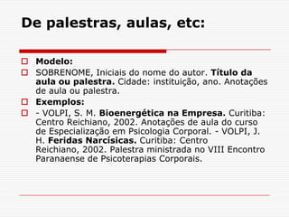 De palestras, aulas, etc:

 Modelo:
 SOBRENOME, Iniciais do nome do autor. Título da
  aula ou palestra. Cidade: instituição, ano. Anotações
  de aula ou palestra.
 Exemplos:
 - VOLPI, S. M. Bioenergética na Empresa. Curitiba:
  Centro Reichiano, 2002. Anotações de aula do curso
  de Especialização em Psicologia Corporal. - VOLPI, J.
  H. Feridas Narcísicas. Curitiba: Centro
  Reichiano, 2002. Palestra ministrada no VIII Encontro
  Paranaense de Psicoterapias Corporais.
 