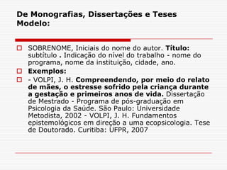 De Monografias, Dissertações e Teses
Modelo:


 SOBRENOME, Iniciais do nome do autor. Título:
  subtítulo . Indicação do nível do trabalho - nome do
  programa, nome da instituição, cidade, ano.
 Exemplos:
 - VOLPI, J. H. Compreendendo, por meio do relato
  de mães, o estresse sofrido pela criança durante
  a gestação e primeiros anos de vida. Dissertação
  de Mestrado - Programa de pós-graduação em
  Psicologia da Saúde. São Paulo: Universidade
  Metodista, 2002 - VOLPI, J. H. Fundamentos
  epistemológicos em direção a uma ecopsicologia. Tese
  de Doutorado. Curitiba: UFPR, 2007
 