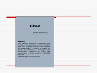 TÍTULO

                      Nome do aluno(s)




RESUMO
Este trabalho apresenta os elementos que
constituem a estrutura de um artigo cientifico
bem como apresenta de forma geral as regras
de apresentação, o resumo, a citação no
texto e as referências. As orientações aqui
apresentadas baseiam-se na norma para
apresentação de artigo científico, a NBR 6022
de 2003.
Palavras-chave: Artigo científico.
 