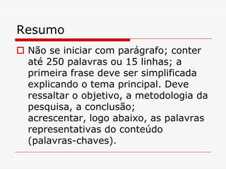 Resumo
 Não se iniciar com parágrafo; conter
  até 250 palavras ou 15 linhas; a
  primeira frase deve ser simplificada
  explicando o tema principal. Deve
  ressaltar o objetivo, a metodologia da
  pesquisa, a conclusão;
  acrescentar, logo abaixo, as palavras
  representativas do conteúdo
  (palavras-chaves).
 