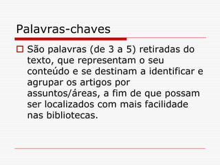 Palavras-chaves
 São palavras (de 3 a 5) retiradas do
  texto, que representam o seu
  conteúdo e se destinam a identificar e
  agrupar os artigos por
  assuntos/áreas, a fim de que possam
  ser localizados com mais facilidade
  nas bibliotecas.
 