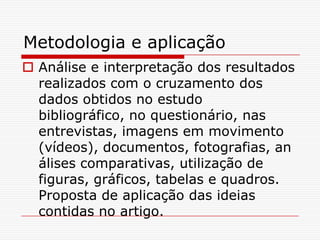 Metodologia e aplicação
 Análise e interpretação dos resultados
  realizados com o cruzamento dos
  dados obtidos no estudo
  bibliográfico, no questionário, nas
  entrevistas, imagens em movimento
  (vídeos), documentos, fotografias, an
  álises comparativas, utilização de
  figuras, gráficos, tabelas e quadros.
  Proposta de aplicação das ideias
  contidas no artigo.
 