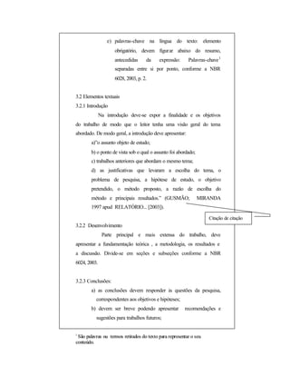 e) palavras-chave na língua do texto: elemento
obrigatório, devem figurar abaixo do resumo,
antecedidas da expressão: Palavras-chave1
separadas entre si por ponto, conforme a NBR
6028, 2003, p. 2.
3.2 Elementos textuais
3.2.1 Introdução
Na introdução deve-se expor a finalidade e os objetivos
do trabalho de modo que o leitor tenha uma visão geral do tema
abordado. De modo geral, a introdução deve apresentar:
a)”o assunto objeto de estudo;
b) o ponto de vista sob o qual o assunto foi abordado;
c) trabalhos anteriores que abordam o mesmo tema;
d) as justificativas que levaram a escolha do tema, o
problema de pesquisa, a hipótese de estudo, o objetivo
pretendido, o método proposto, a razão de escolha do
método e principais resultados.” (GUSMÃO; MIRANDA
1997 apud RELATÓRIO... [2003]).
3.2.2 Desenvolvimento
Parte principal e mais extensa do trabalho, deve
apresentar a fundamentação teórica , a metodologia, os resultados e
a discussão. Divide-se em seções e subseções conforme a NBR
6024, 2003.
3.2.3 Conclusões:
a) as conclusões devem responder às questões da pesquisa,
correspondentes aos objetivos e hipóteses;
b) devem ser breve podendo apresentar recomendações e
sugestões para trabalhos futuros;
1
SSããoo ppaallaavvrraass oouu tteerrmmooss rreettiirraaddooss ddoo tteexxttoo ppaarraa rreepprreesseennttaarr oo sseeuu
ccoonntteeúúddoo..
Citação de citação
 