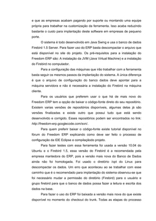 e que as empresas acabam pagando por suporte ou montando uma equipe
própria para trabalhar na customização da ferramenta. Isso acaba reduzindo
bastante o custo para implantação deste software em empresas de pequeno
porte.
O sistema é todo desenvolvido em Java Swing e usa o banco de dados
Firebird 1.5 Server. Para fazer uso do ERP basta descompactar o arquivo que
está disponível no site do projeto. Os pré-requisitos para a instalação do
Freedom ERP são: A instalação da JVM (Java Virtual Machine) e a instalação
do Firebird no computador.
Para a configuração das máquinas que irão trabalhar com a ferramenta
basta seguir os mesmos passos da implantação do sistema. A única diferença
é que o arquivo de configuração do banco dados deve apontar para a
máquina servidora e não é necessária a instalação do Firebird na máquina
cliente.
Para os usuários que preferem usar o que há de mais novo do
Freedom ERP tem a opção de baixar o código-fonte direto do seu repositório.
Existem varias versões de repositórios disponíveis, algumas delas já são
versões finalizadas e existe outro que possui tudo que está sendo
desenvolvido e corrigido. Esses repositórios podem ser encontrados no link:
http://freedom-erp.googlecode.com/svn/.
Para quem preferir baixar o código-fonte existe tutorial disponível no
fórum do Freedom ERP explicando como deve ser feito o processo de
configuração da IDE Eclipse e compilaçãodo projeto.
Para fazer testes com essa ferramenta foi usada a versão 10.04 do
Ubuntu e o Firebird 1.5, essa versão do Firebird é a recomendada pela
empresa mantedora do ERP, pois a versão mais nova do Banco de Dados
ainda não foi homologada. Foi usado o diretório /opt do Linux para
descompactar os dados. Um erro que aconteceu ao se trabalhar com esse
caminho que é o recomendado para implantação do sistema observou-se que
foi necessário mudar a permissão do diretório (Firebird) para o usuário e
grupo firebird para que o banco de dados possa fazer a leitura e escrita dos
dados na base.
Para fazer o uso do ERP foi baixada a versão mais nova do que existe
disponível no momento do checkout do trunk. Todas as etapas do processo
 