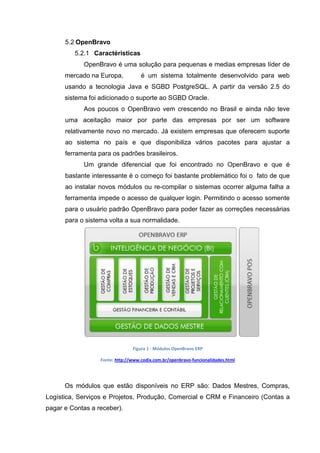 5.2 OpenBravo
5.2.1 Caractéristicas
OpenBravo é uma solução para pequenas e medias empresas líder de
mercado na Europa, é um sistema totalmente desenvolvido para web
usando a tecnologia Java e SGBD PostgreSQL. A partir da versão 2.5 do
sistema foi adicionado o suporte ao SGBD Oracle.
Aos poucos o OpenBravo vem crescendo no Brasil e ainda não teve
uma aceitação maior por parte das empresas por ser um software
relativamente novo no mercado. Já existem empresas que oferecem suporte
ao sistema no país e que disponibiliza vários pacotes para ajustar a
ferramenta para os padrões brasileiros.
Um grande diferencial que foi encontrado no OpenBravo e que é
bastante interessante é o começo foi bastante problemático foi o fato de que
ao instalar novos módulos ou re-compilar o sistemas ocorrer alguma falha a
ferramenta impede o acesso de qualquer login. Permitindo o acesso somente
para o usuário padrão OpenBravo para poder fazer as correções necessárias
para o sistema volta a sua normalidade.
Figura 1 - Módulos OpenBravo ERP
Fonte: http://www.codix.com.br/openbravo-funcionalidades.html
Os módulos que estão disponíveis no ERP são: Dados Mestres, Compras,
Logística, Serviços e Projetos, Produção, Comercial e CRM e Financeiro (Contas a
pagar e Contas a receber).
 