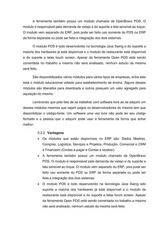 A ferramenta também possui um modulo chamado de OpenBravo POS. O
modulo é responsável pela demanda de varejo e do suporte a tela sensível ao toque.
O modulo vem separado do ERP, pois pode ser feito uso somente do POS ou ERP
de forma separada ou pode ser feita a integração dos dois sistemas.
O modulo POS é todo desenvolvido na tecnologia Java Swing e do suporte a
maioria dos hardwares já está disponível e o modulo de restaurante está disponível
e do suporte a telas touch screen. Apesar da ferramenta Open POS está sendo
comentada no trabalho a mesma não será analisado, nenhum estudo da mesma
será feito.
São disponibilizados vários módulos para vários tipos de empresas, entre eles
está o módulo educacional voltado para estabelecimento de ensino. Alguns desses
módulos são liberados para downloads e outros possuem um valor agregado para
aquisição do mesmo.
Lembrando que pelo fato de se trabalhar com software livre ao se adquirir um
desses módulos mesmos que sejam pagos os desenvolvedores do mesmo tem que
disponibilizar o código-fonte. Um software uma vez livre não pode ter seu código
fechado e a pessoa que o adquirir pode usar a ferramenta da forma que achar
melhor.
5.2.2 Vantagens
• Os módulos que estão disponíveis no ERP são: Dados Mestres,
Compras, Logística, Serviços e Projetos, Produção, Comercial e CRM
e Financeiro (Contas a pagar e Contas a receber).
• A ferramenta também possui um modulo chamado de OpenBravo
POS. O modulo é responsável pela demanda de varejo e do suporte a
tela sensível ao toque. O modulo vem separado do ERP, pois pode ser
feito uso somente do POS ou ERP de forma separada ou pode ser
feita a integração dos dois sistemas.
• O modulo POS é todo desenvolvido na tecnologia Java Swing edo
suporte a maioria dos hardwares já está disponível e o modulo de
restaurante está disponível e do suporte a telas touch screen. Apesar
da ferramenta Open POS está sendo comentada no trabalho a mesma
não será analisado, nenhum estudo da mesma será feito.
 