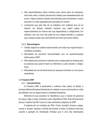 • São disponibilizados vários módulos para vários tipos de empresas,
entre eles está o módulo educacional voltado para estabelecimento de
ensino. Alguns desses módulos são liberados para downloads e outros
possuem um valor agregado para aquisição do mesmo.
• Lembrando que pelo fato de se trabalhar com software livre ao se
adquirir um desses módulos mesmos que sejam pagos os
desenvolvedores do mesmo tem que disponibilizar o código-fonte. Um
software uma vez livre não pode ter seu código fechado e a pessoa
que o adquirir pode usar a ferramenta da forma que achar melhor.
5.2.3 Desvantagens
• Versão original do sistema desenvolvido com base nas regras fiscais e
contábeis européias.
• Dificuldade de encontrar documentação com as parametrizações
básica para o ERP.
• Dificuldade para encontrar materiais para configuração do Eclipse para
as pessoas que querem fazer as melhorias ou para estudar o código-
fonte.
• Dificuldade de uso da ferramenta por pessoas iniciantes ou com pouca
experiência.
5.3 Freedom ERP
5.3.1 Características
O Freedom ERP é atualmente o sistema mais usado no Brasil, o
principal diferencial dessa ferramenta em relação a seus concorrentes é o fato
de trabalhar com as regras fiscais e contábeis brasileiras.
Diferente do que acontece no OpenBravo, que o modulo de gerencia
do caixa é algo a parte conhecido como OpenBravo POS. Esta ferramenta já
possui o sistema de PDV (como é mais conhecido) integrado ao ERP.
O sistema tem os módulos de: PDV, Fiscal, Contábil, Contas a pagar,
contas a receber, estoque, controle de entrada e saída. O sistema fiscal tem
suporte à geração da declaração Sintegra que é uma das declarações
 